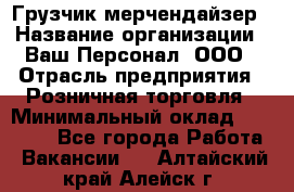 Грузчик-мерчендайзер › Название организации ­ Ваш Персонал, ООО › Отрасль предприятия ­ Розничная торговля › Минимальный оклад ­ 12 000 - Все города Работа » Вакансии   . Алтайский край,Алейск г.